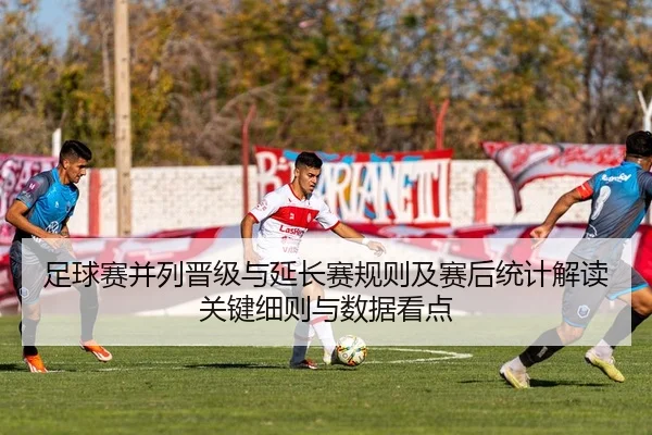 足球赛并列晋级与延长赛规则及赛后统计解读关键细则与数据看点